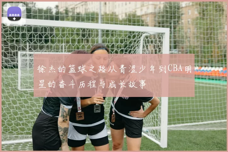 徐杰的篮球之路从青涩少年到CBA明星的奋斗历程与成长故事