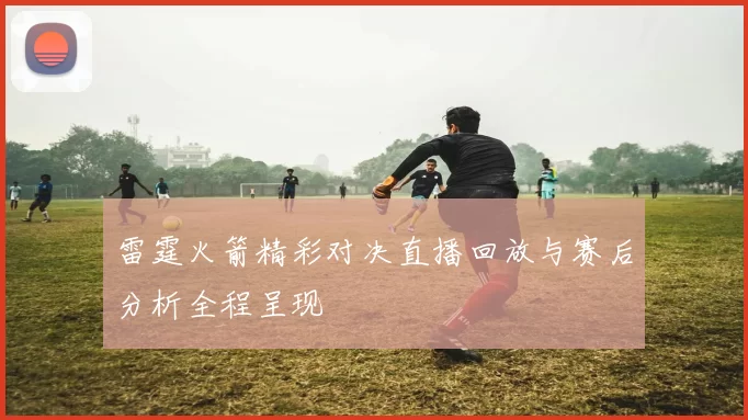 雷霆火箭精彩对决直播回放与赛后分析全程呈现