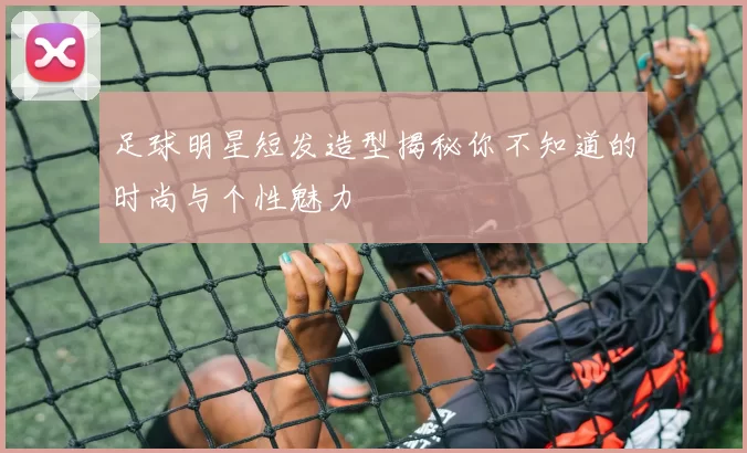 足球明星短发造型揭秘你不知道的时尚与个性魅力