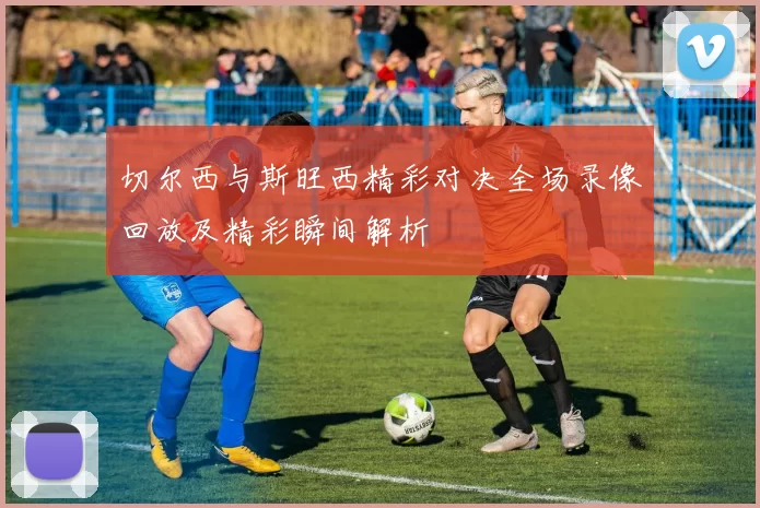 切尔西与斯旺西精彩对决全场录像回放及精彩瞬间解析