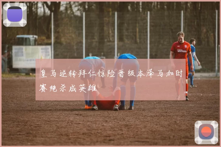 皇马逆转拜仁惊险晋级本泽马加时赛绝杀成英雄