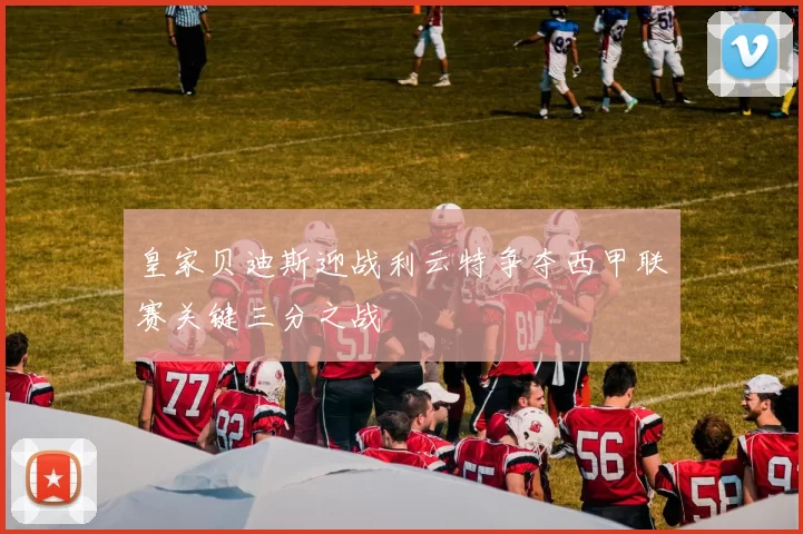 皇家贝迪斯迎战利云特争夺西甲联赛关键三分之战