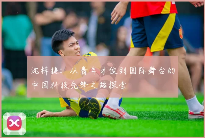沈梓捷：从青年才俊到国际舞台的中国科技先锋之路探索