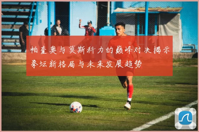 帕奎奥与莫斯科力的巅峰对决揭示拳坛新格局与未来发展趋势